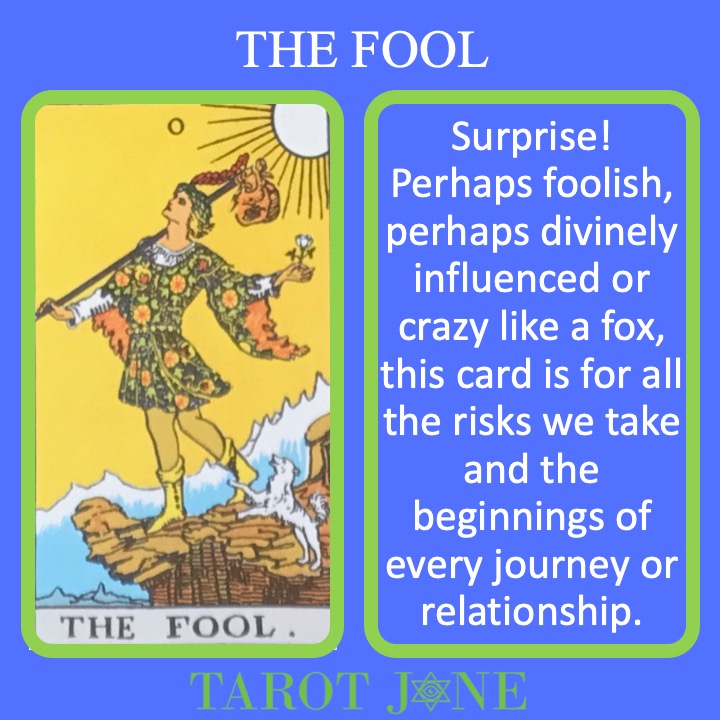 The RWS card shows the Fool about to step off a cliff as they begin the journey through the Tarot. It's meanings include surprise and beginnings.